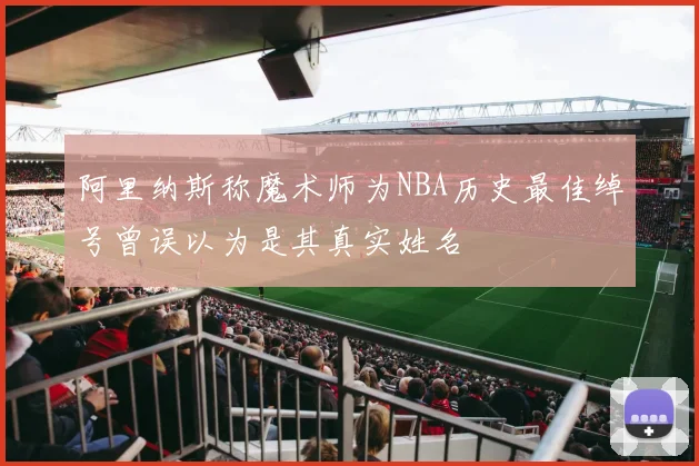 阿里纳斯称魔术师为NBA历史最佳绰号曾误以为是其真实姓名